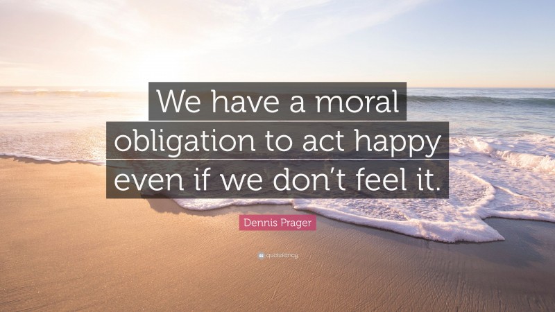 Dennis Prager Quote: “We have a moral obligation to act happy even if we don’t feel it.”