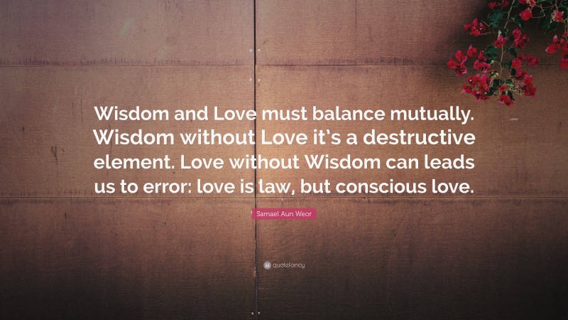 Samael Aun Weor Quote: “Wisdom and Love must balance mutually. Wisdom without Love it’s a destructive element. Love without Wisdom can leads us to error: love is law, but conscious love.”