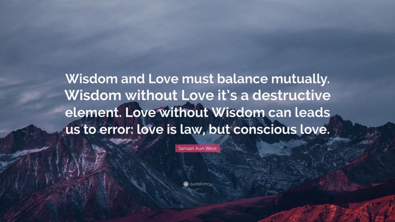 Samael Aun Weor Quote: “Wisdom and Love must balance mutually. Wisdom without Love it’s a destructive element. Love without Wisdom can leads us to error: love is law, but conscious love.”