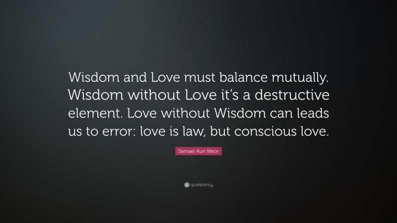 Samael Aun Weor Quote: “Wisdom and Love must balance mutually. Wisdom without Love it’s a destructive element. Love without Wisdom can leads us to error: love is law, but conscious love.”