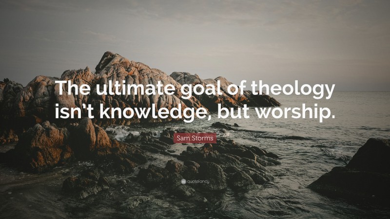 Sam Storms Quote: “The ultimate goal of theology isn’t knowledge, but worship.”