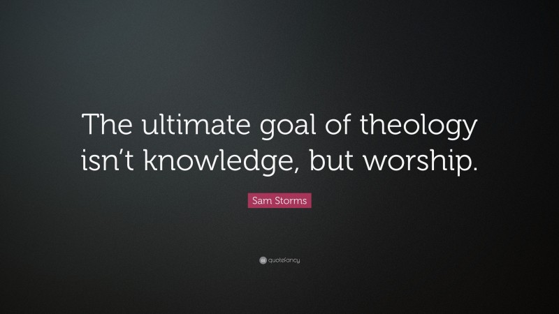 Sam Storms Quote: “The ultimate goal of theology isn’t knowledge, but worship.”