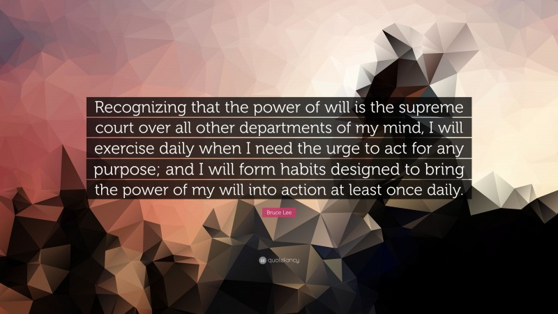 Bruce Lee Quote: “Recognizing that the power of will is the supreme court over all other departments of my mind, I will exercise daily when I need the urge to act for any purpose; and I will form habits designed to bring the power of my will into action at least once daily.”