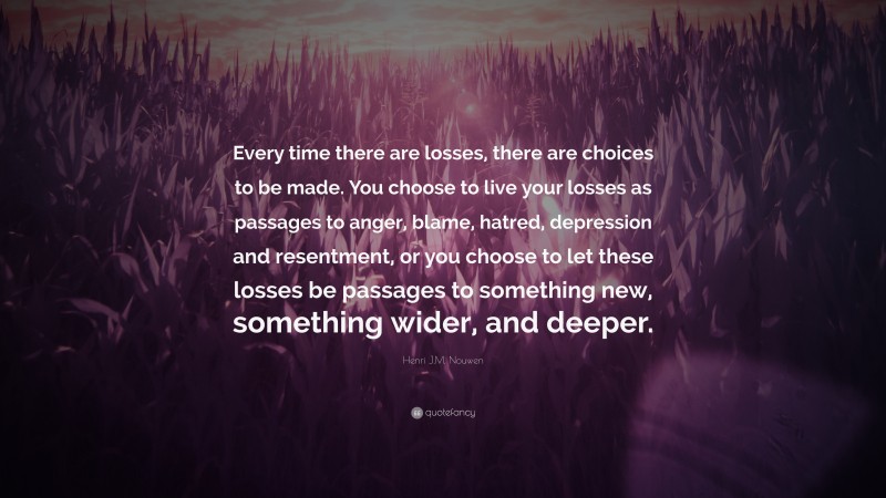 Henri J.M. Nouwen Quote: “Every time there are losses, there are choices to be made. You choose to live your losses as passages to anger, blame, hatred, depression and resentment, or you choose to let these losses be passages to something new, something wider, and deeper.”