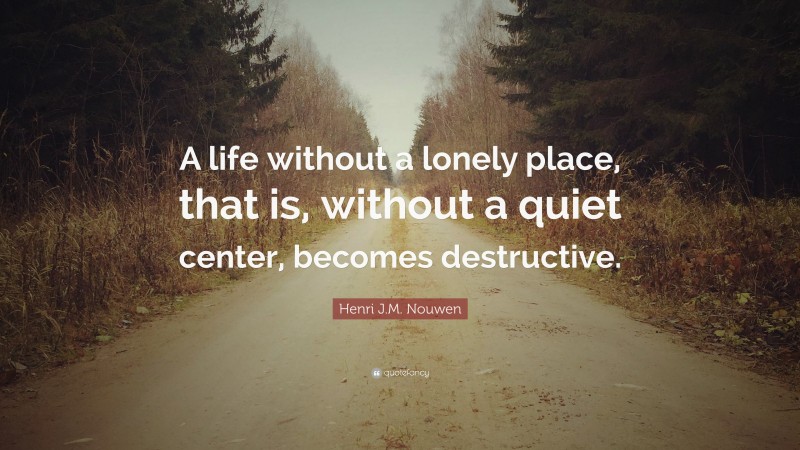 Henri J.M. Nouwen Quote: “A life without a lonely place, that is, without a quiet center, becomes destructive.”
