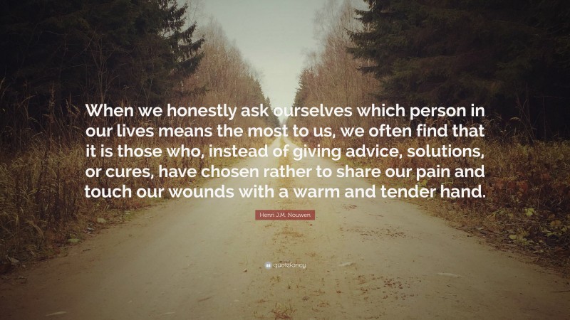 Henri J.M. Nouwen Quote: “When we honestly ask ourselves which person in our lives means the most to us, we often find that it is those who, instead of giving advice, solutions, or cures, have chosen rather to share our pain and touch our wounds with a warm and tender hand.”