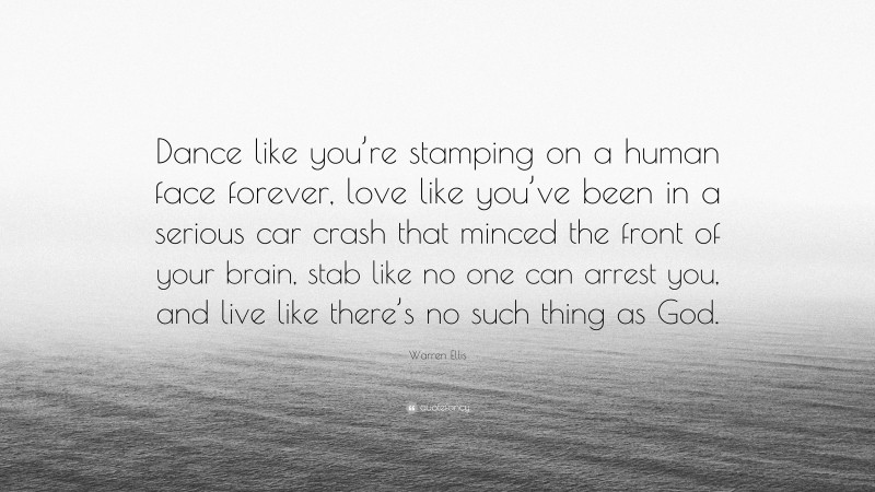 Warren Ellis Quote: “Dance like you’re stamping on a human face forever, love like you’ve been in a serious car crash that minced the front of your brain, stab like no one can arrest you, and live like there’s no such thing as God.”