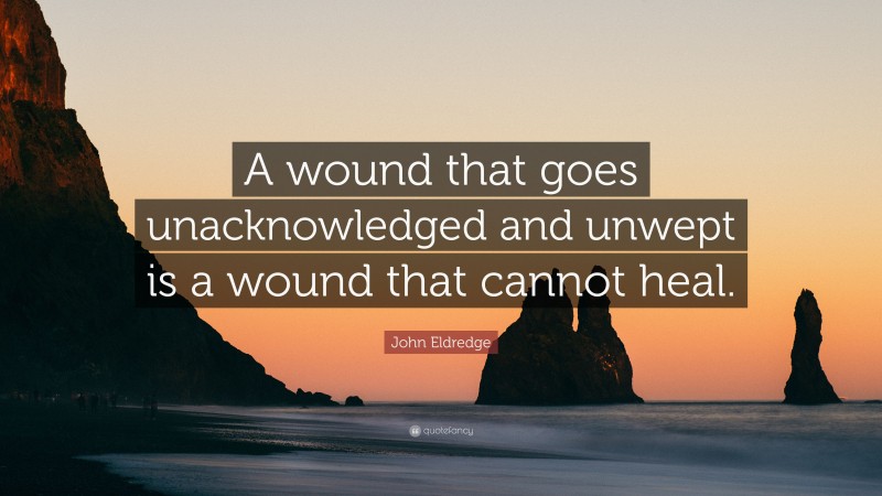 John Eldredge Quote: “A wound that goes unacknowledged and unwept is a wound that cannot heal.”
