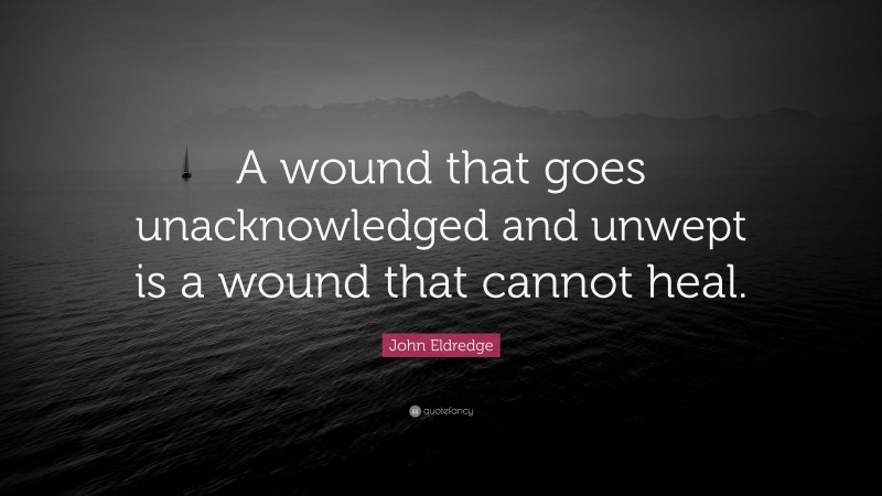 John Eldredge Quote: “A wound that goes unacknowledged and unwept is a wound that cannot heal.”