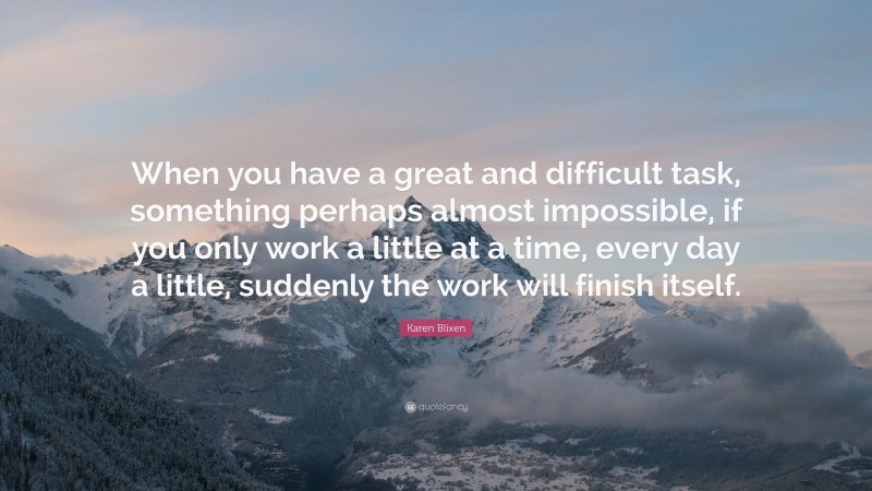 Karen Blixen Quote: “When you have a great and difficult task, something perhaps almost impossible, if you only work a little at a time, every day a little, suddenly the work will finish itself.”