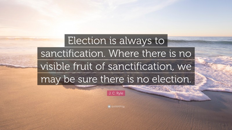 J. C. Ryle Quote: “Election is always to sanctification. Where there is no visible fruit of sanctification, we may be sure there is no election.”