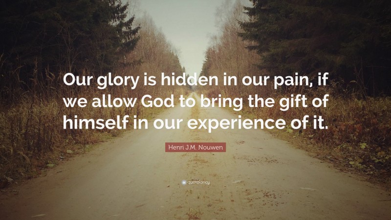 Henri J.M. Nouwen Quote: “Our glory is hidden in our pain, if we allow God to bring the gift of himself in our experience of it.”