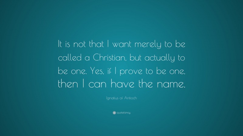 Ignatius of Antioch Quote: “It is not that I want merely to be called a Christian, but actually to be one. Yes, if I prove to be one, then I can have the name.”