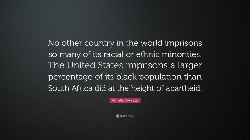 Michelle Alexander Quote: “No other country in the world imprisons so many of its racial or ethnic minorities. The United States imprisons a larger percentage of its black population than South Africa did at the height of apartheid.”