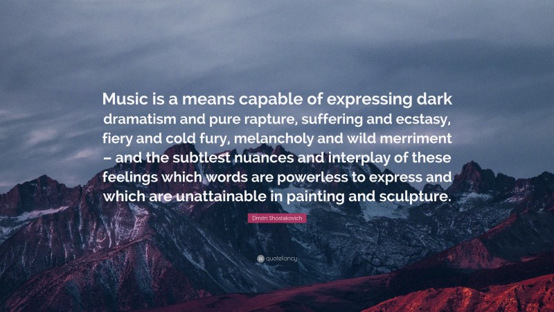 Dmitri Shostakovich Quote: “Music is a means capable of expressing dark dramatism and pure rapture, suffering and ecstasy, fiery and cold fury, melancholy and wild merriment – and the subtlest nuances and interplay of these feelings which words are powerless to express and which are unattainable in painting and sculpture.”