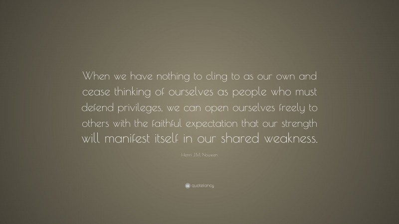 Henri J.M. Nouwen Quote: “When we have nothing to cling to as our own and cease thinking of ourselves as people who must defend privileges, we can open ourselves freely to others with the faithful expectation that our strength will manifest itself in our shared weakness.”