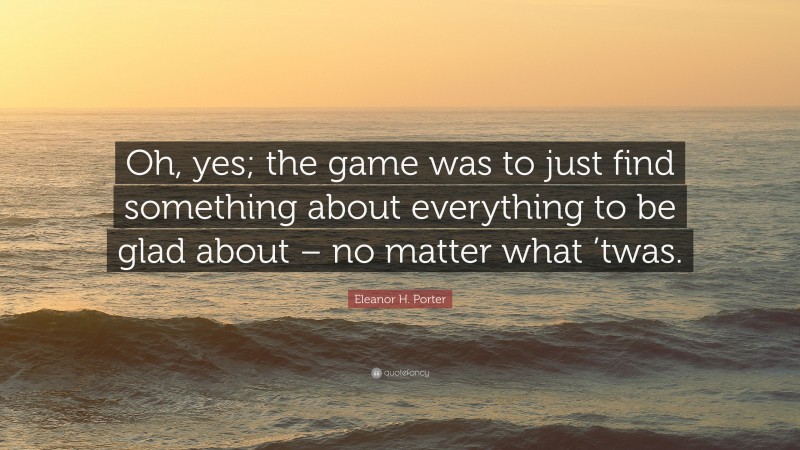 Eleanor H. Porter Quote: “Oh, yes; the game was to just find something about everything to be glad about – no matter what ’twas.”