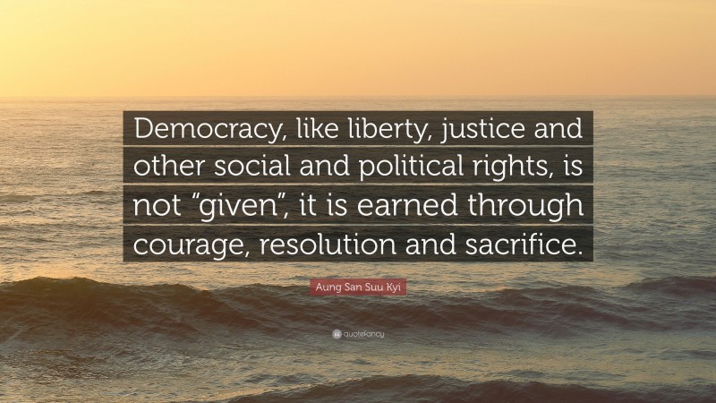 Aung San Suu Kyi Quote: “Democracy, like liberty, justice and other social and political rights, is not “given”, it is earned through courage, resolution and sacrifice.”