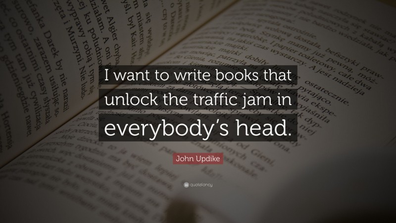 John Updike Quote: “I want to write books that unlock the traffic jam in everybody’s head.”