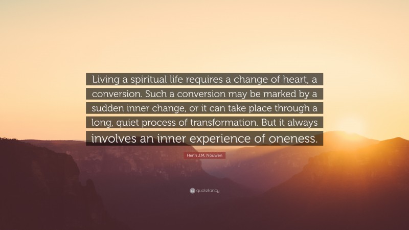 Henri J.M. Nouwen Quote: “Living a spiritual life requires a change of heart, a conversion. Such a conversion may be marked by a sudden inner change, or it can take place through a long, quiet process of transformation. But it always involves an inner experience of oneness.”
