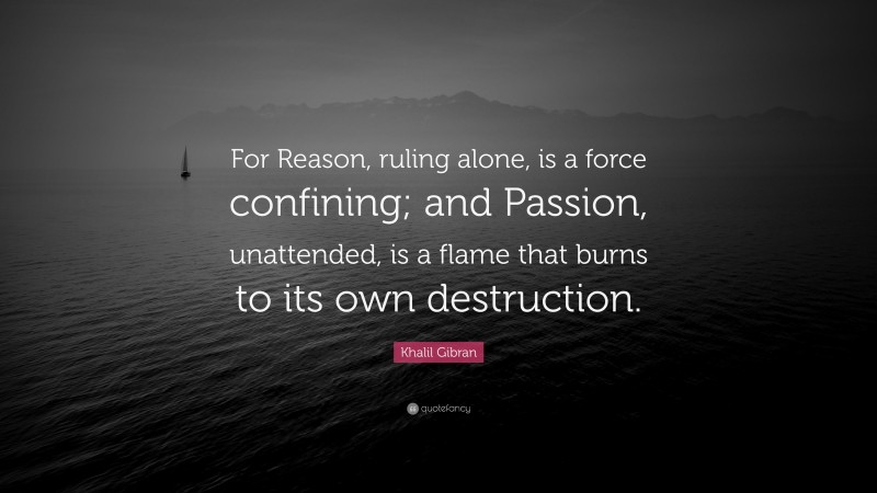 Khalil Gibran Quote: “For Reason, ruling alone, is a force confining; and Passion, unattended, is a flame that burns to its own destruction.”