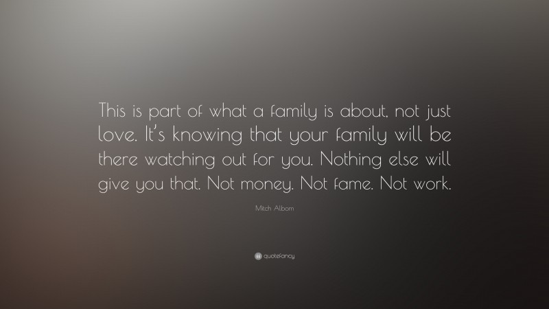 Mitch Albom Quote: “This is part of what a family is about, not just love. It’s knowing that your family will be there watching out for you. Nothing else will give you that. Not money. Not fame. Not work.”