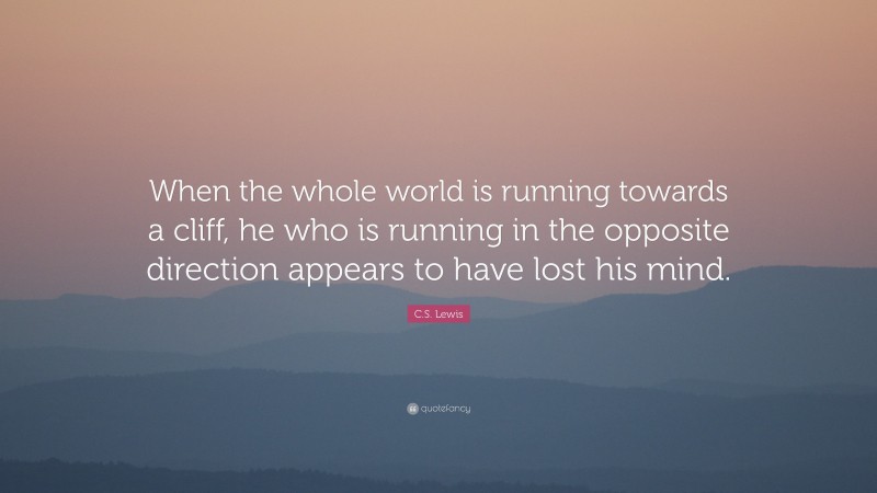 C. S. Lewis Quote: “When the whole world is running towards a cliff, he who is running in the opposite direction appears to have lost his mind.”