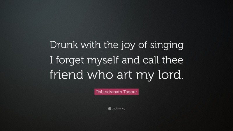 Rabindranath Tagore Quote: “Drunk with the joy of singing I forget myself and call thee friend who art my lord.”