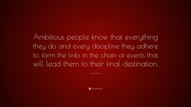 Jim Rohn Quote: “Ambitious people know that everything they do and every discipline they adhere to, form the links in the chain of events that will lead them to their final destination.”