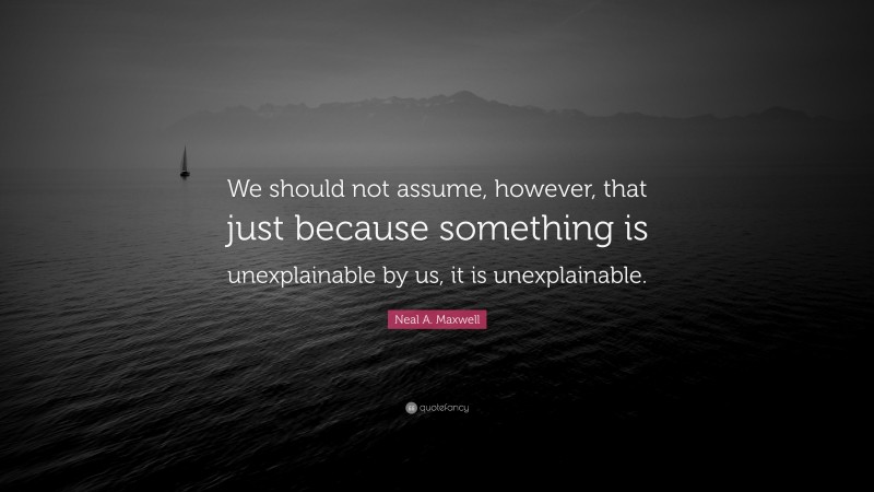 Neal A. Maxwell Quote: “We should not assume, however, that just because something is unexplainable by us, it is unexplainable.”