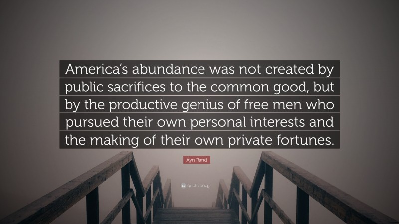 Ayn Rand Quote: “America’s abundance was not created by public sacrifices to the common good, but by the productive genius of free men who pursued their own personal interests and the making of their own private fortunes.”