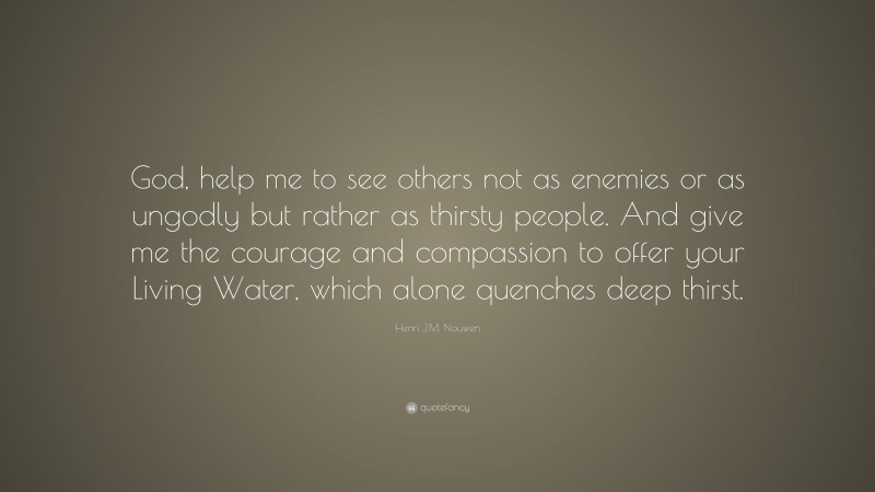 Henri J.M. Nouwen Quote: “God, help me to see others not as enemies or as ungodly but rather as thirsty people. And give me the courage and compassion to offer your Living Water, which alone quenches deep thirst.”