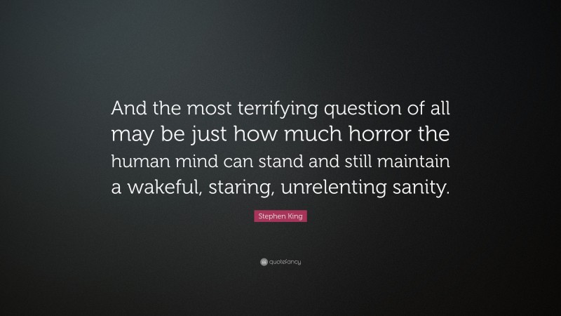 Stephen King Quote: “And the most terrifying question of all may be just how much horror the human mind can stand and still maintain a wakeful, staring, unrelenting sanity.”