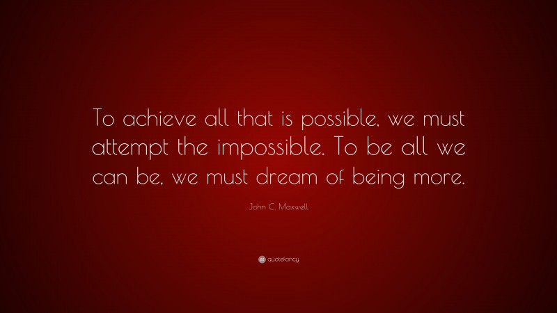John C. Maxwell Quote: “To achieve all that is possible, we must attempt the impossible. To be all we can be, we must dream of being more.”