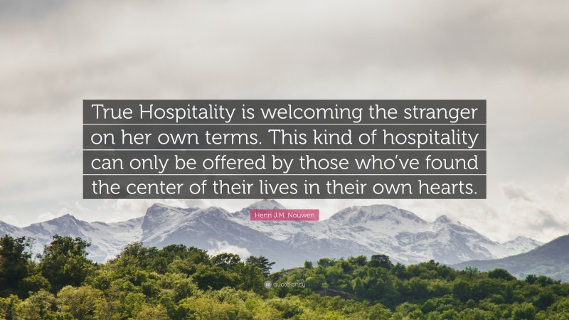 Henri J.M. Nouwen Quote: “True Hospitality is welcoming the stranger on her own terms. This kind of hospitality can only be offered by those who’ve found the center of their lives in their own hearts.”