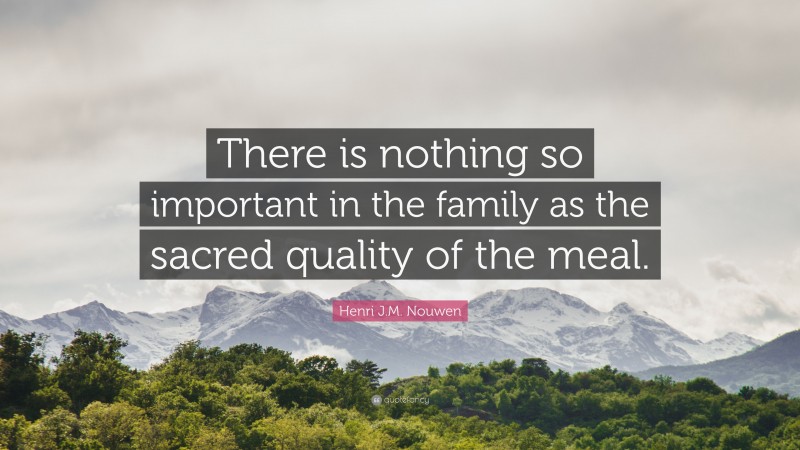 Henri J.M. Nouwen Quote: “There is nothing so important in the family as the sacred quality of the meal.”