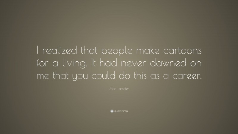 John Lasseter Quote: “I realized that people make cartoons for a living. It had never dawned on me that you could do this as a career.”
