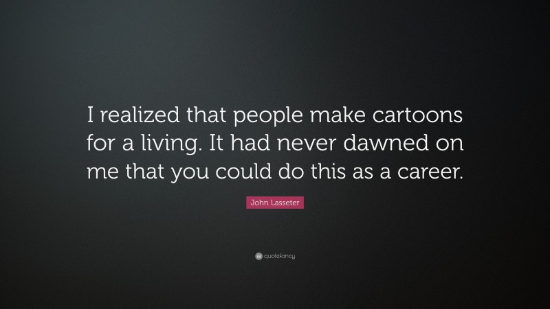 John Lasseter Quote: “I realized that people make cartoons for a living. It had never dawned on me that you could do this as a career.”