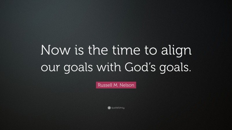 Russell M. Nelson Quote: “Now is the time to align our goals with God’s goals.”