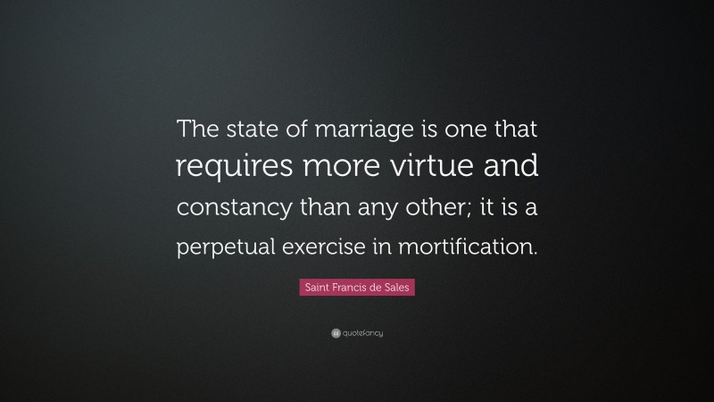 Saint Francis de Sales Quote: “The state of marriage is one that requires more virtue and constancy than any other; it is a perpetual exercise in mortification.”