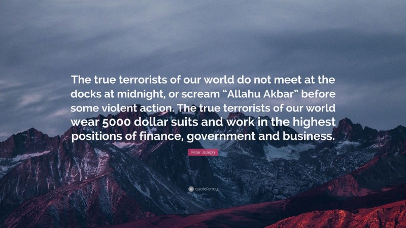 Peter Joseph Quote: “The true terrorists of our world do not meet at the docks at midnight, or scream “Allahu Akbar” before some violent action. The true terrorists of our world wear 5000 dollar suits and work in the highest positions of finance, government and business.”