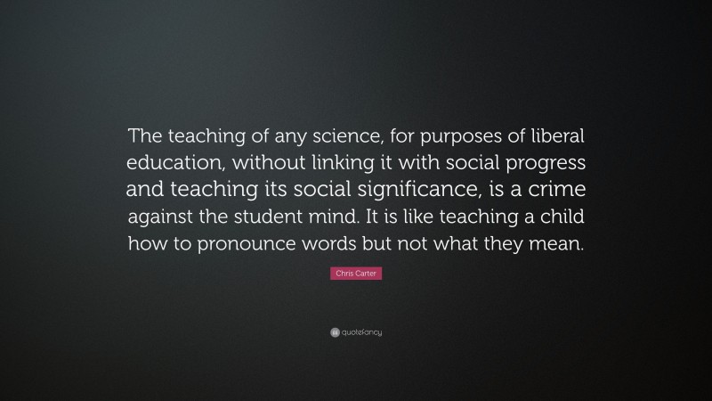 Chris Carter Quote: “The teaching of any science, for purposes of liberal education, without linking it with social progress and teaching its social significance, is a crime against the student mind. It is like teaching a child how to pronounce words but not what they mean.”