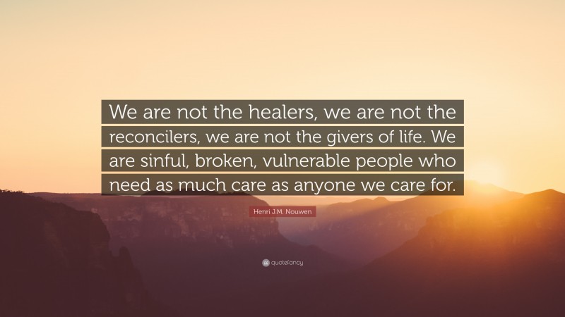Henri J.M. Nouwen Quote: “We are not the healers, we are not the reconcilers, we are not the givers of life. We are sinful, broken, vulnerable people who need as much care as anyone we care for.”