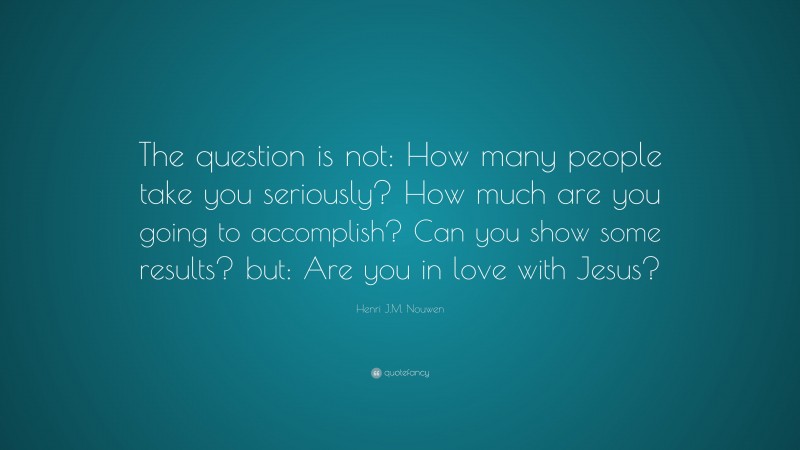 Henri J.M. Nouwen Quote: “The question is not: How many people take you seriously? How much are you going to accomplish? Can you show some results? but: Are you in love with Jesus?”