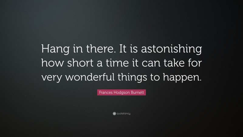 Frances Hodgson Burnett Quote: “Hang in there. It is astonishing how short a time it can take for very wonderful things to happen.”