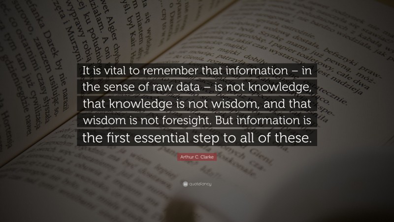 Arthur C. Clarke Quote: “It is vital to remember that information – in the sense of raw data – is not knowledge, that knowledge is not wisdom, and that wisdom is not foresight. But information is the first essential step to all of these.”