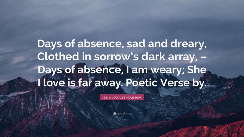 Jean-Jacques Rousseau Quote: “Days of absence, sad and dreary, Clothed in sorrow’s dark array, – Days of absence, I am weary; She I love is far away. Poetic Verse by.”