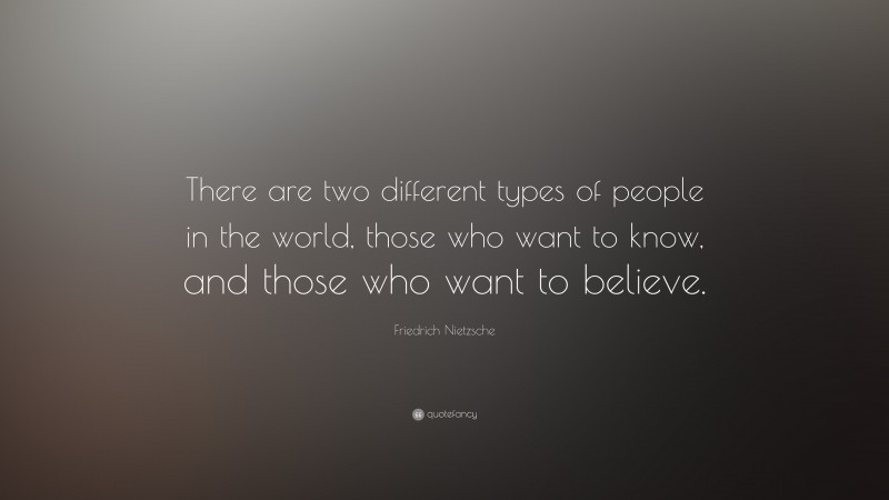 Friedrich Nietzsche Quote: “There are two different types of people in the world, those who want to know, and those who want to believe.”