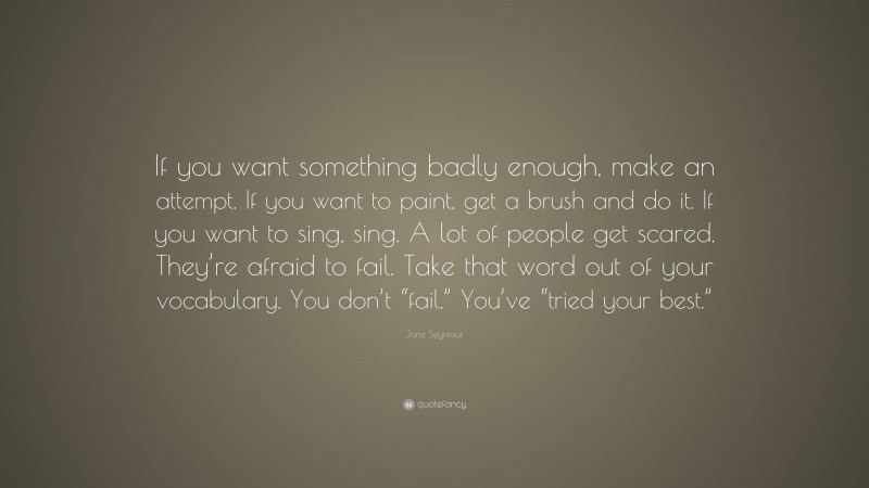 Jane Seymour Quote: “If you want something badly enough, make an attempt. If you want to paint, get a brush and do it. If you want to sing, sing. A lot of people get scared. They’re afraid to fail. Take that word out of your vocabulary. You don’t “fail.” You’ve “tried your best.””