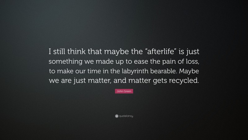 John Green Quote: “I still think that maybe the “afterlife” is just something we made up to ease the pain of loss, to make our time in the labyrinth bearable. Maybe we are just matter, and matter gets recycled.”